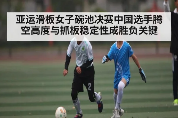 亚运滑板女子碗池决赛中国选手腾空高度与抓板稳定性成胜负关键（kaiyun）